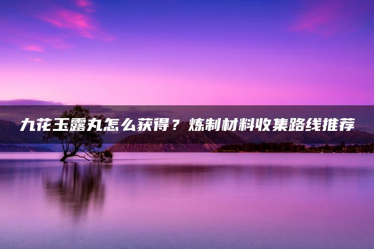 九花玉露丸怎么获得？炼制材料收集路线推荐